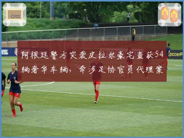 阿根廷警方突袭皮拉尔豪宅查获54辆奢华车辆，牵涉足协官员代理案件