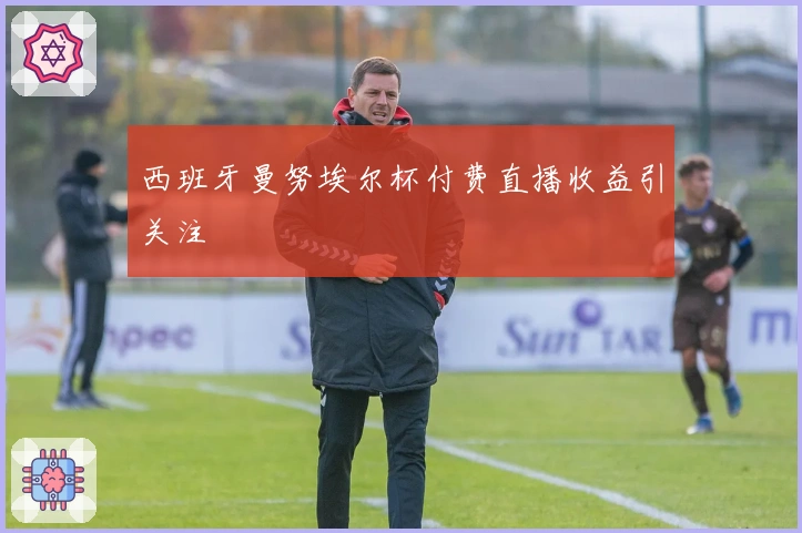 西班牙曼努埃尔杯付费直播收益引关注