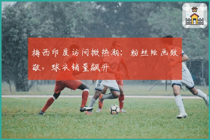 梅西印度访问掀热潮：粉丝绘画致敬，球衣销量飙升