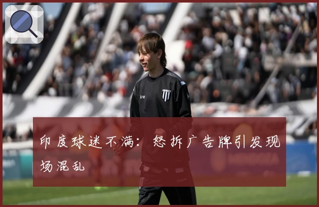 印度球迷不满：怒拆广告牌引发现场混乱