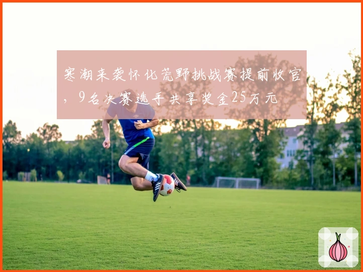 寒潮来袭怀化荒野挑战赛提前收官，9名决赛选手共享奖金25万元