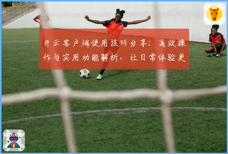开云客户端使用技巧分享：高效操作与实用功能解析，让日常体验更顺畅
