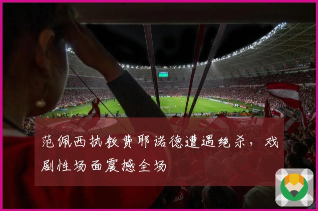 范佩西执教费耶诺德遭遇绝杀，戏剧性场面震撼全场