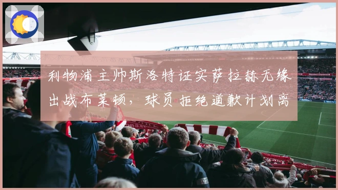 利物浦主帅斯洛特证实萨拉赫无缘出战布莱顿，球员拒绝道歉计划离队