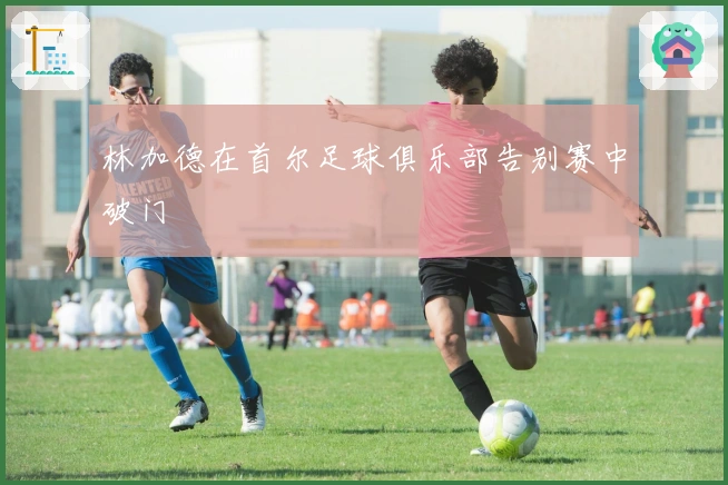 林加德在首尔足球俱乐部告别赛中破门