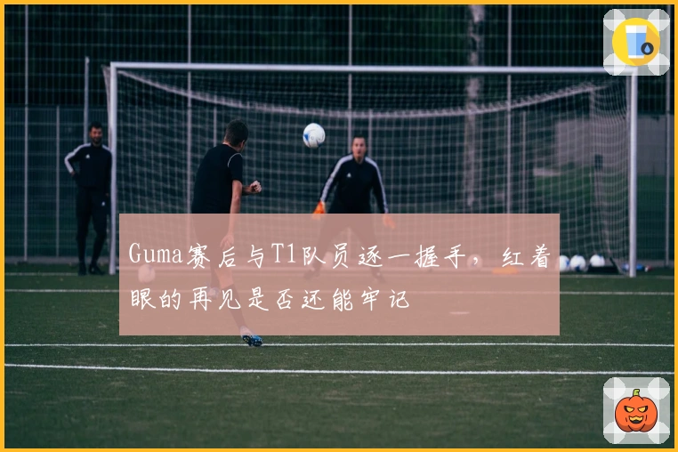 Guma赛后与T1队员逐一握手，红着眼的再见是否还能牢记