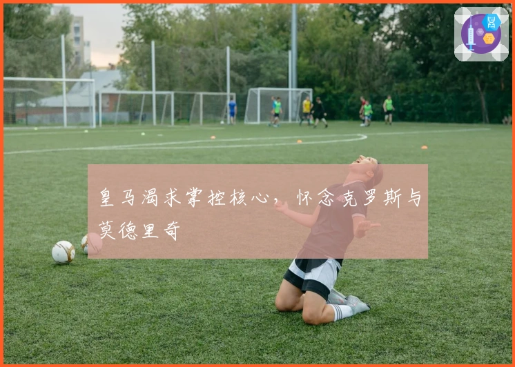 皇马渴求掌控核心，怀念克罗斯与莫德里奇